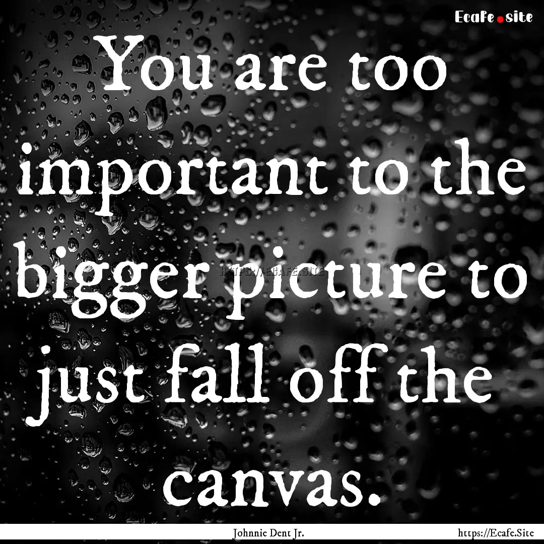 You are too important to the bigger picture.... : Quote by Johnnie Dent Jr.