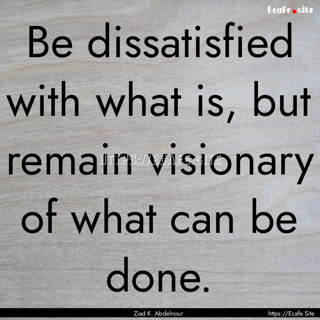 Be dissatisfied with what is, but remain.... : Quote by Ziad K. Abdelnour