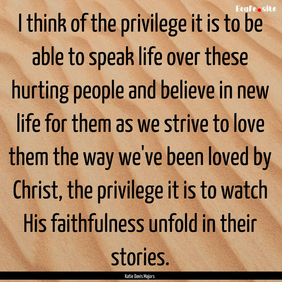 I think of the privilege it is to be able.... : Quote by Katie Davis Majors