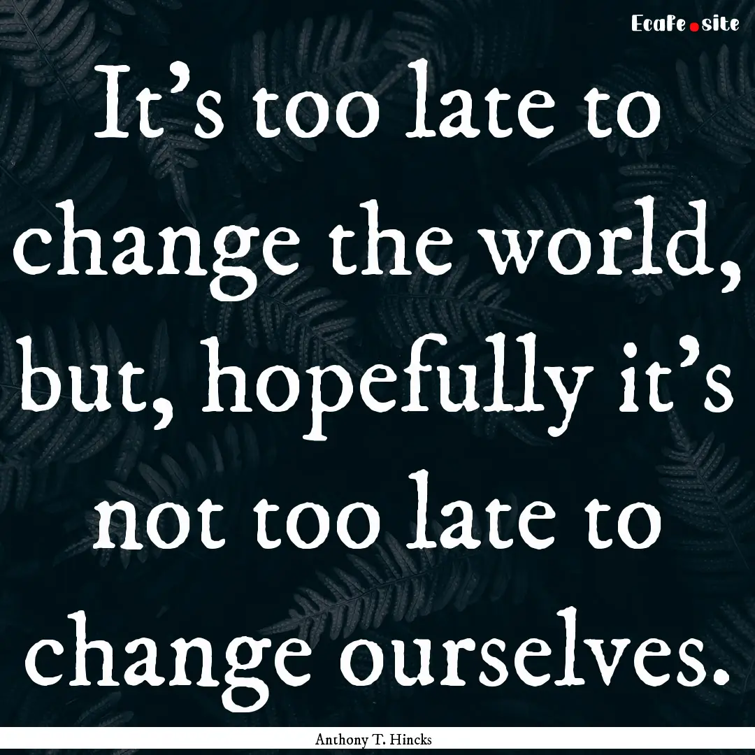 It's too late to change the world, but, hopefully.... : Quote by Anthony T. Hincks