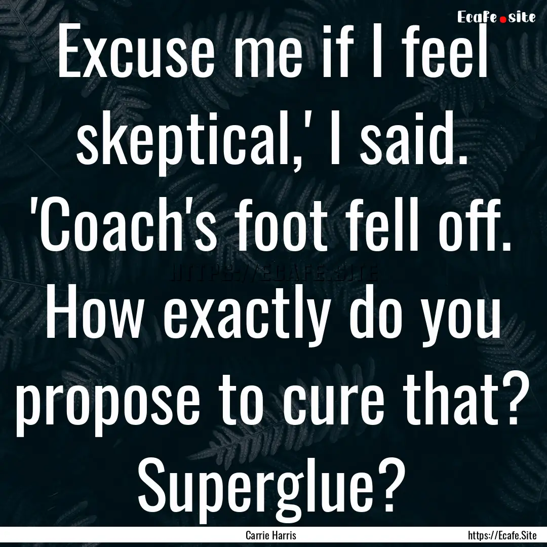 Excuse me if I feel skeptical,' I said. 'Coach's.... : Quote by Carrie Harris