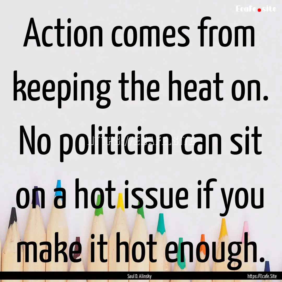 Action comes from keeping the heat on. No.... : Quote by Saul D. Alinsky