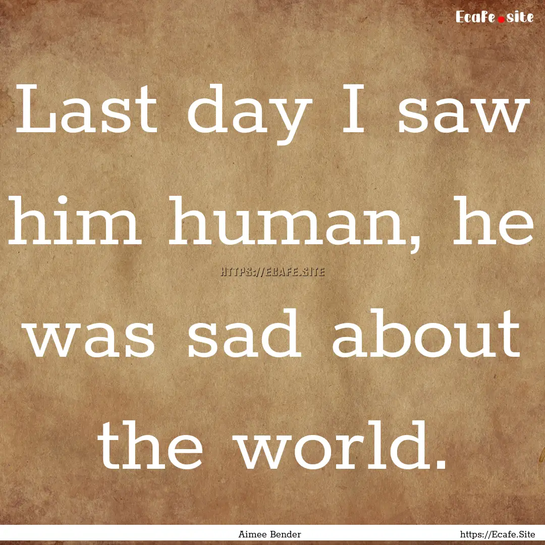 Last day I saw him human, he was sad about.... : Quote by Aimee Bender