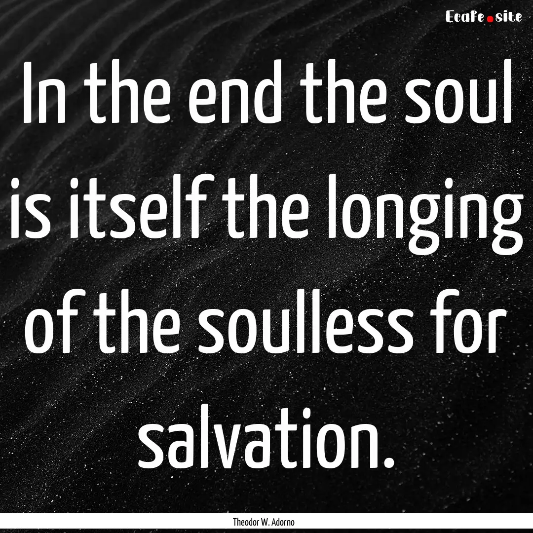 In the end the soul is itself the longing.... : Quote by Theodor W. Adorno