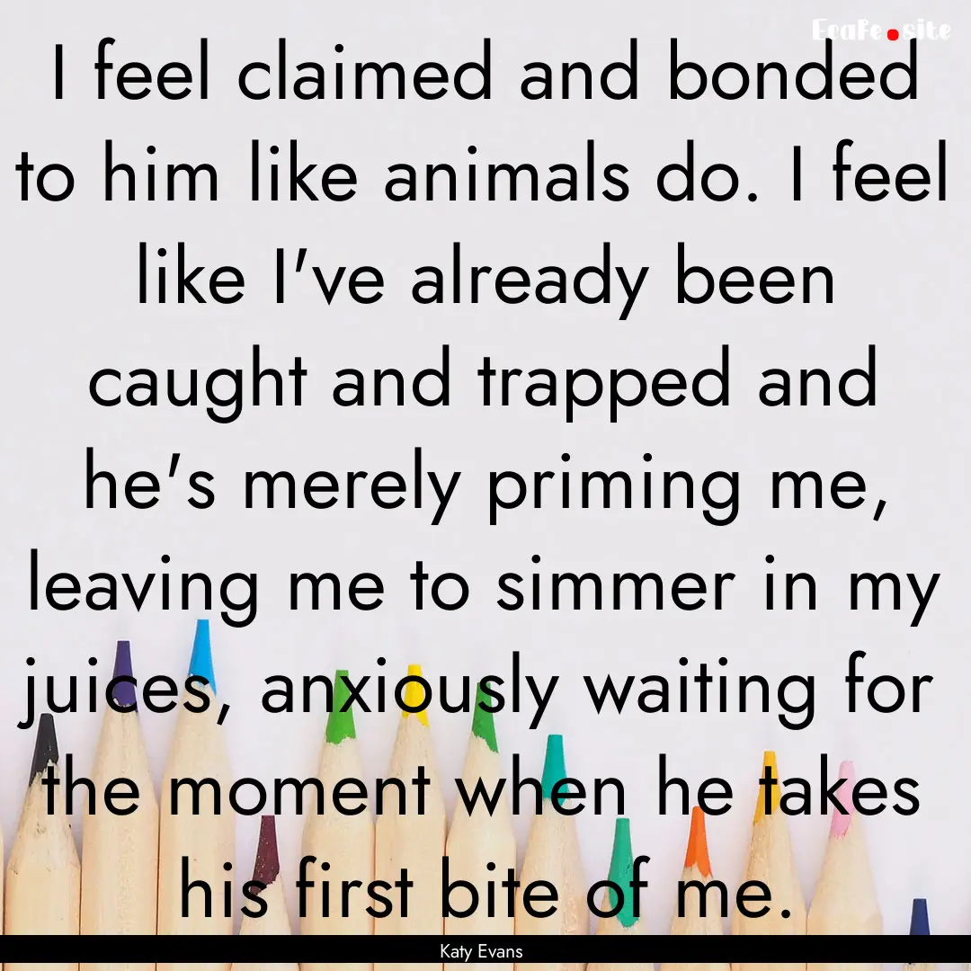 I feel claimed and bonded to him like animals.... : Quote by Katy Evans