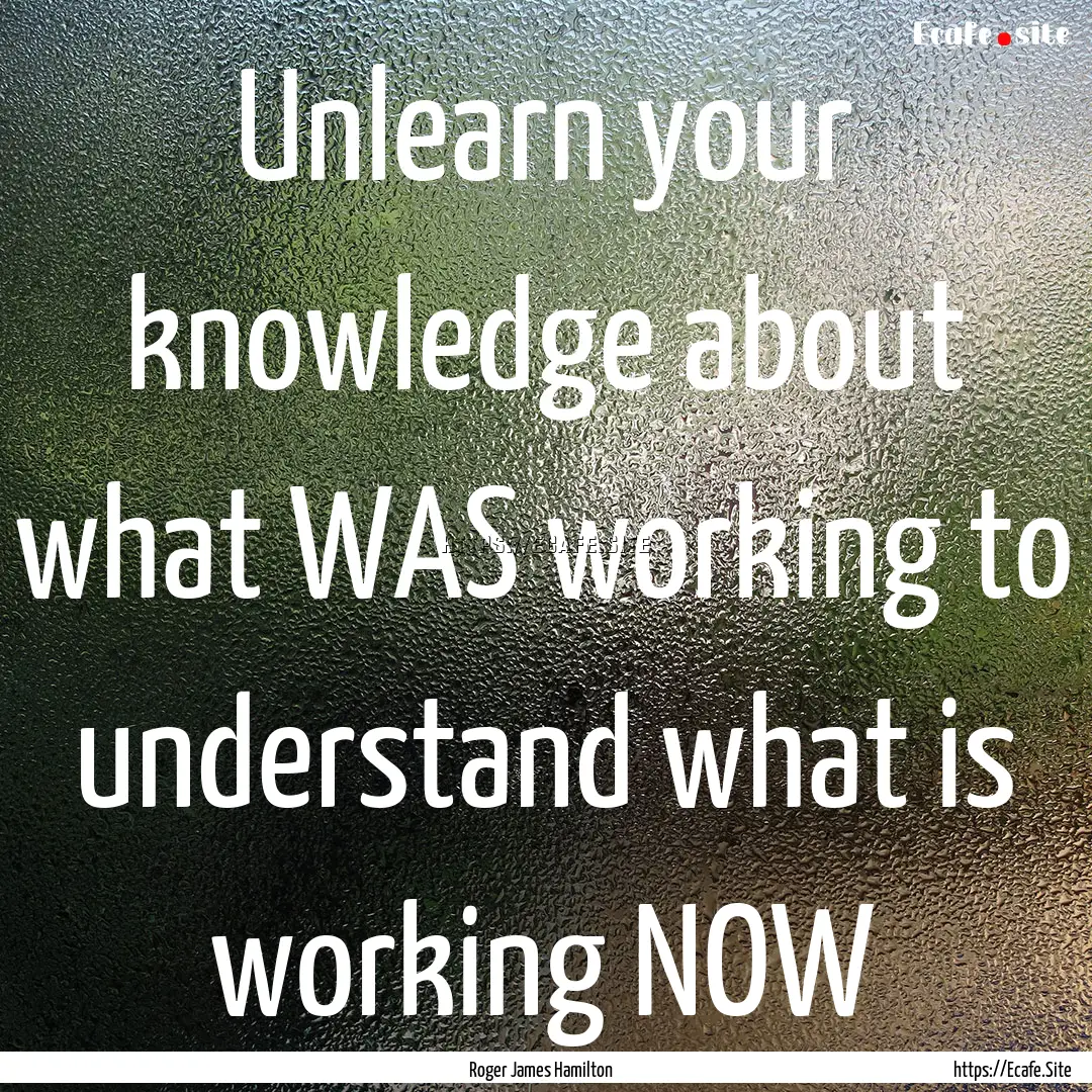 Unlearn your knowledge about what WAS working.... : Quote by Roger James Hamilton