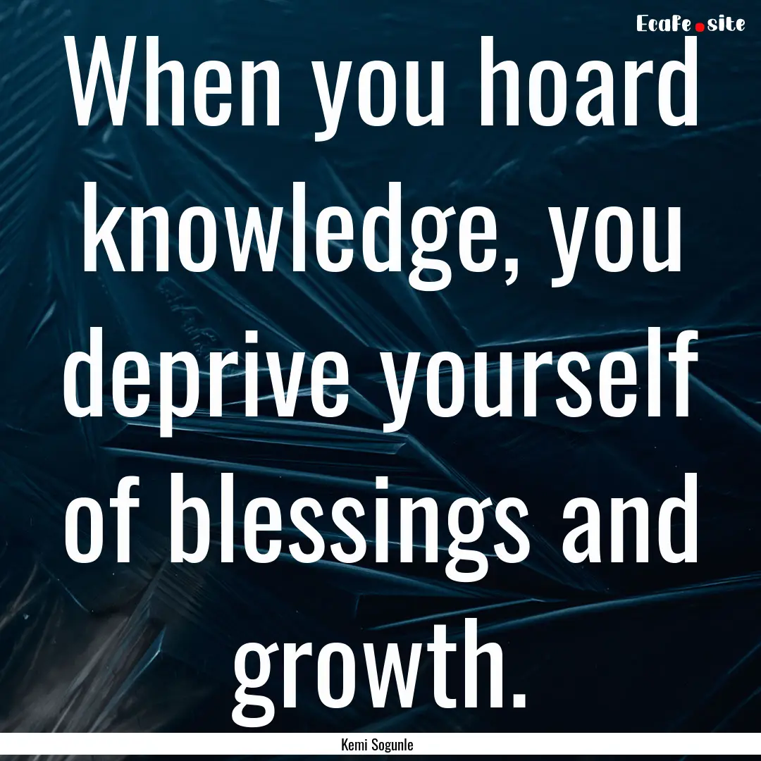 When you hoard knowledge, you deprive yourself.... : Quote by Kemi Sogunle