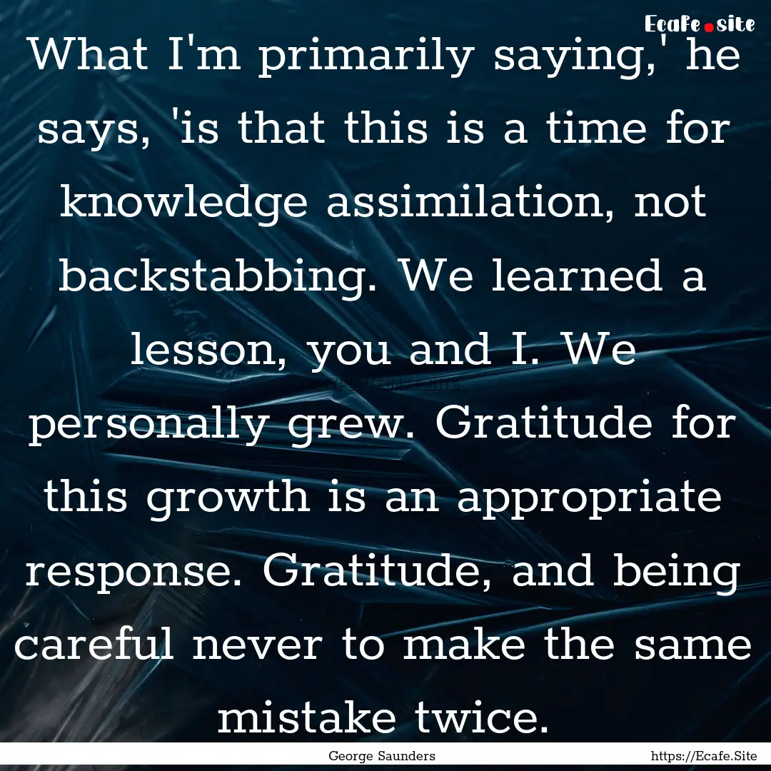 What I'm primarily saying,' he says, 'is.... : Quote by George Saunders