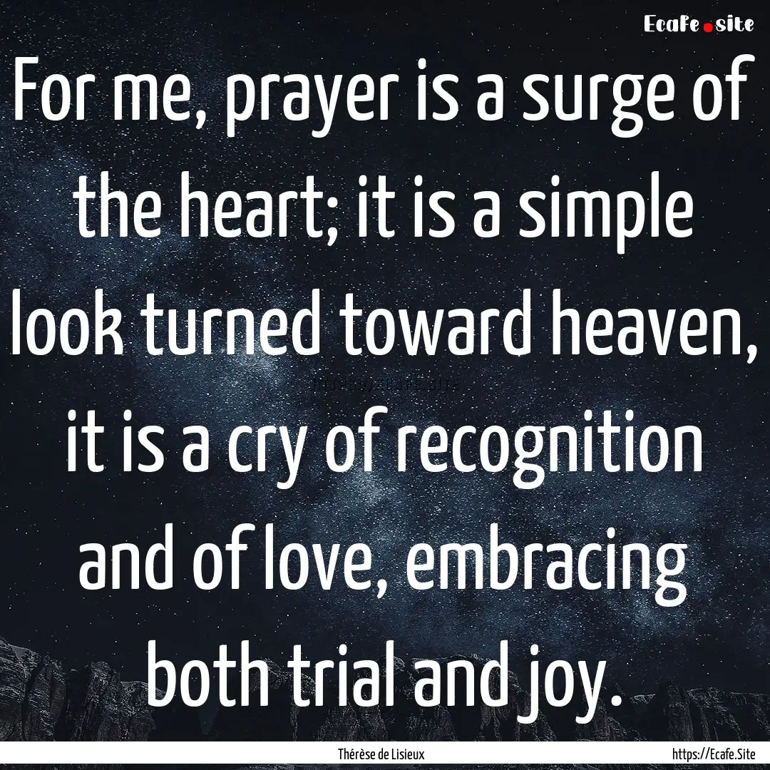 For me, prayer is a surge of the heart; it.... : Quote by Thérèse de Lisieux