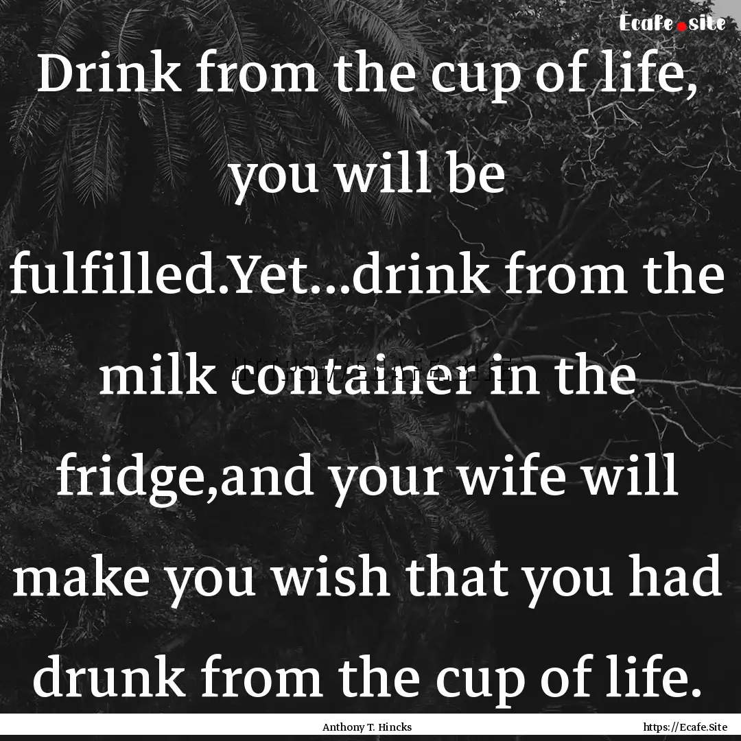 Drink from the cup of life, you will be fulfilled.Yet...drink.... : Quote by Anthony T. Hincks