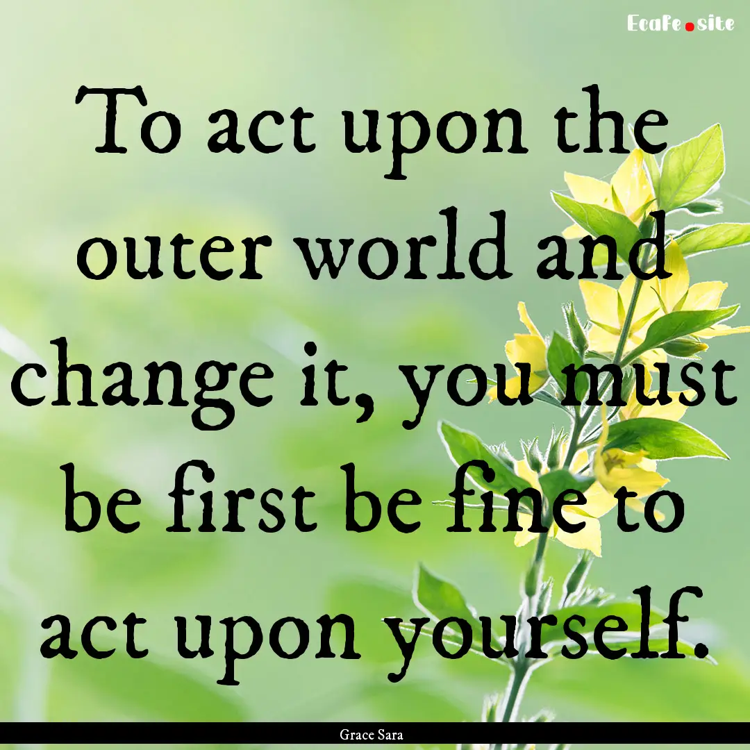 To act upon the outer world and change it,.... : Quote by Grace Sara