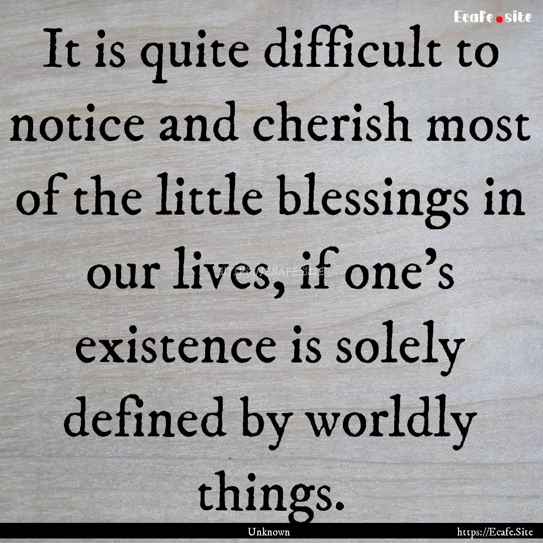 It is quite difficult to notice and cherish.... : Quote by Unknown