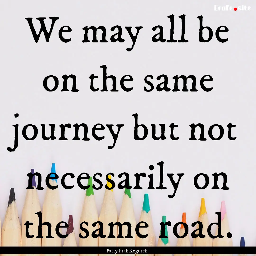 We may all be on the same journey but not.... : Quote by Patty Ptak Kogutek