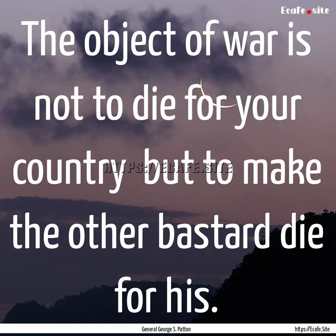 The object of war is not to die for your.... : Quote by General George S. Patton