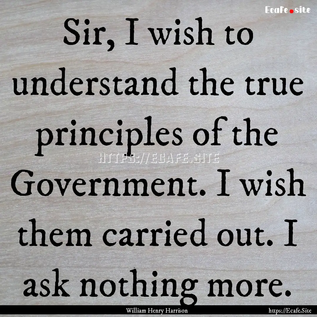 Sir, I wish to understand the true principles.... : Quote by William Henry Harrison