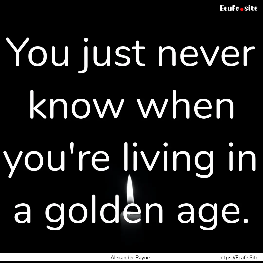 You just never know when you're living in.... : Quote by Alexander Payne