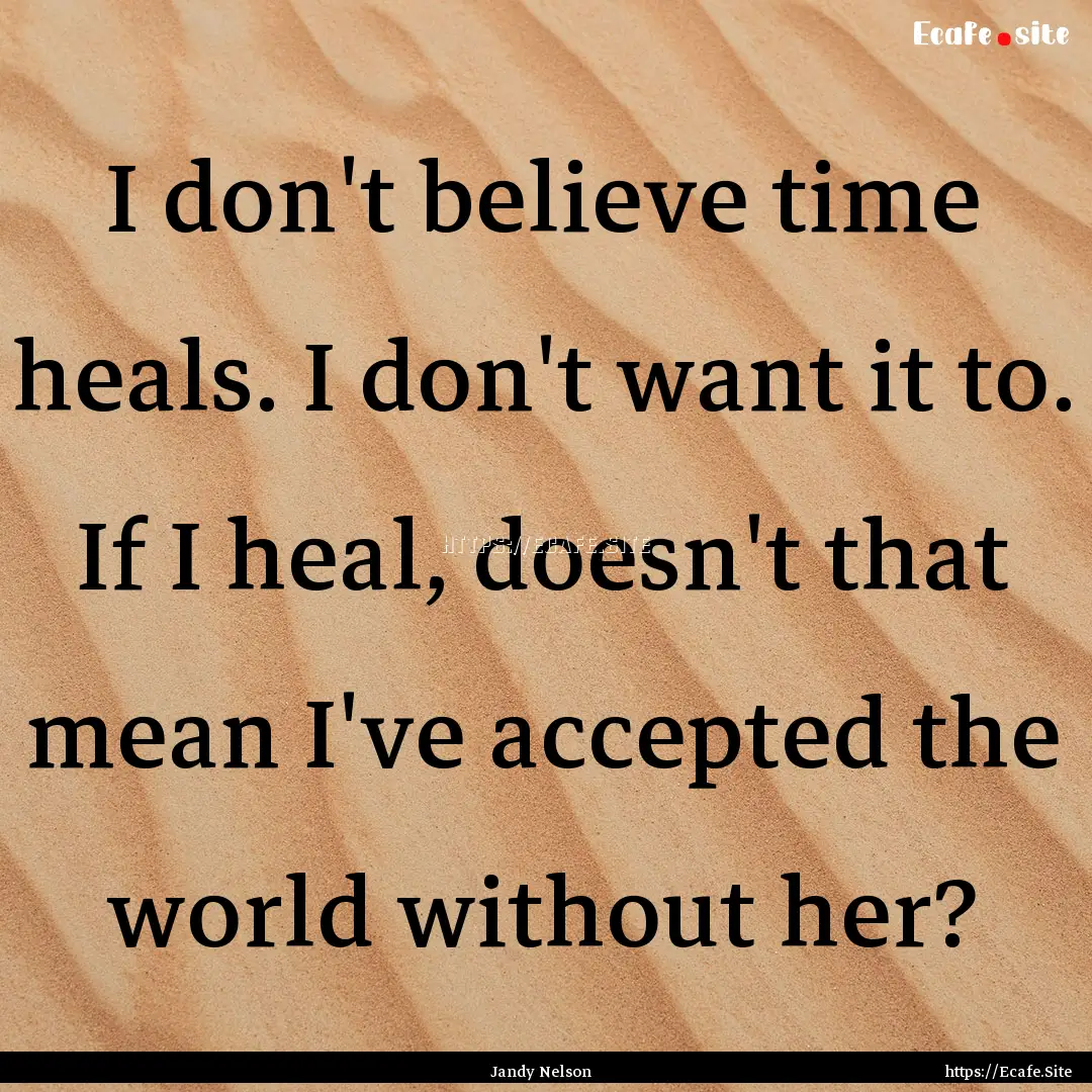 I don't believe time heals. I don't want.... : Quote by Jandy Nelson