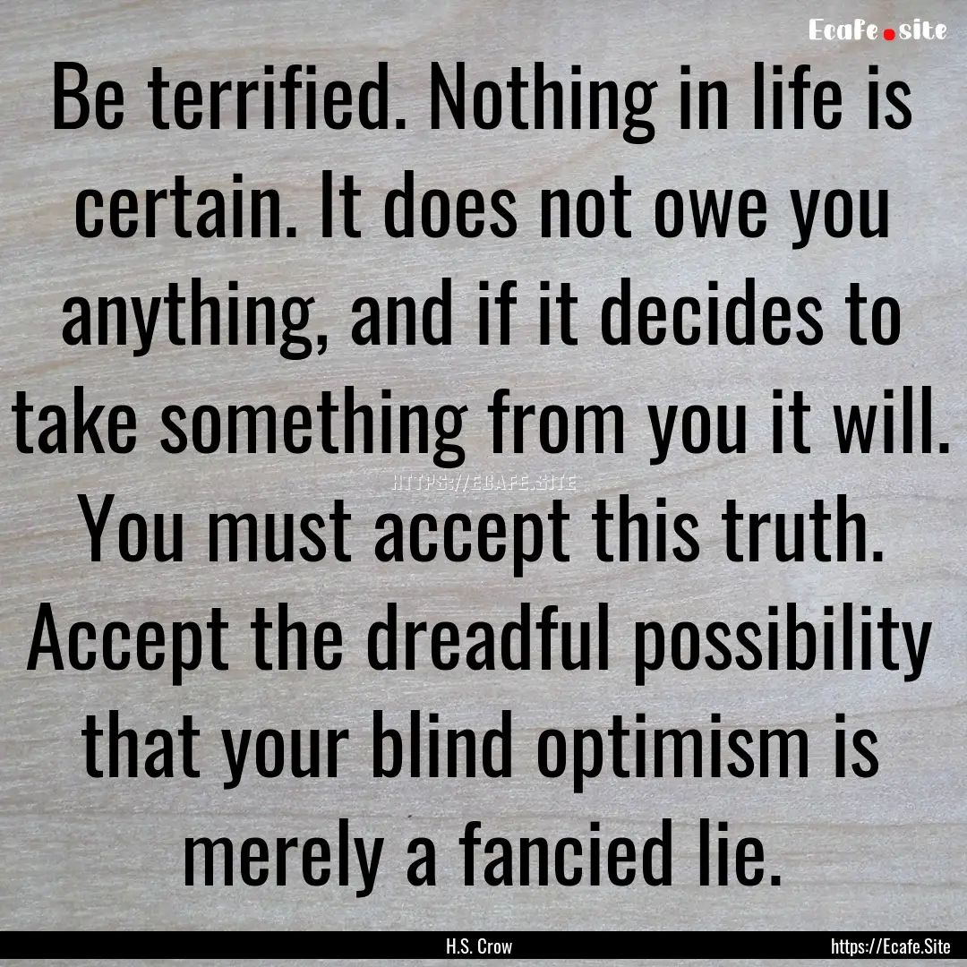 Be terrified. Nothing in life is certain..... : Quote by H.S. Crow