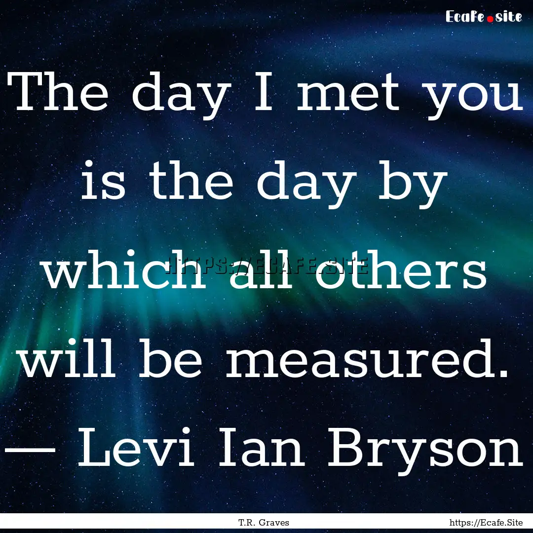 The day I met you is the day by which all.... : Quote by T.R. Graves