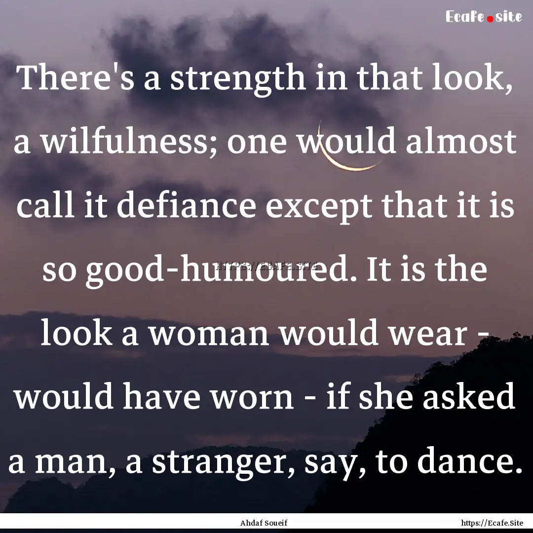 There's a strength in that look, a wilfulness;.... : Quote by Ahdaf Soueif