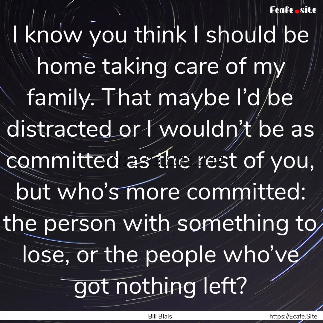 I know you think I should be home taking.... : Quote by Bill Blais