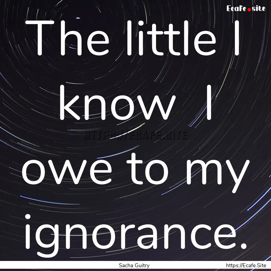 The little I know I owe to my ignorance..... : Quote by Sacha Guitry