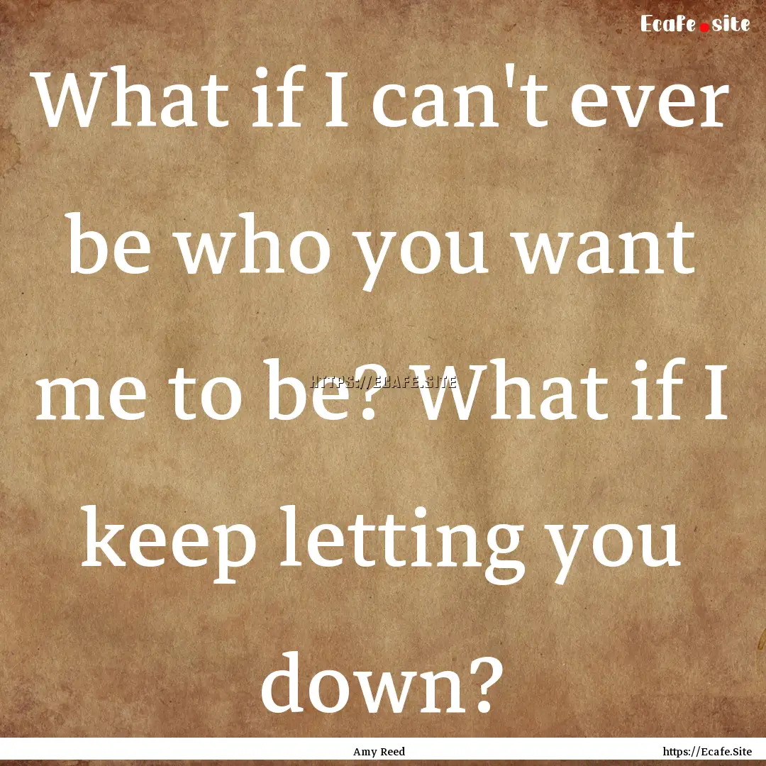 What if I can't ever be who you want me to.... : Quote by Amy Reed