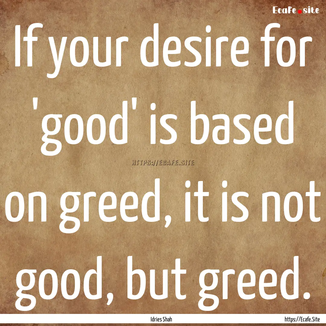 If your desire for 'good' is based on greed,.... : Quote by Idries Shah