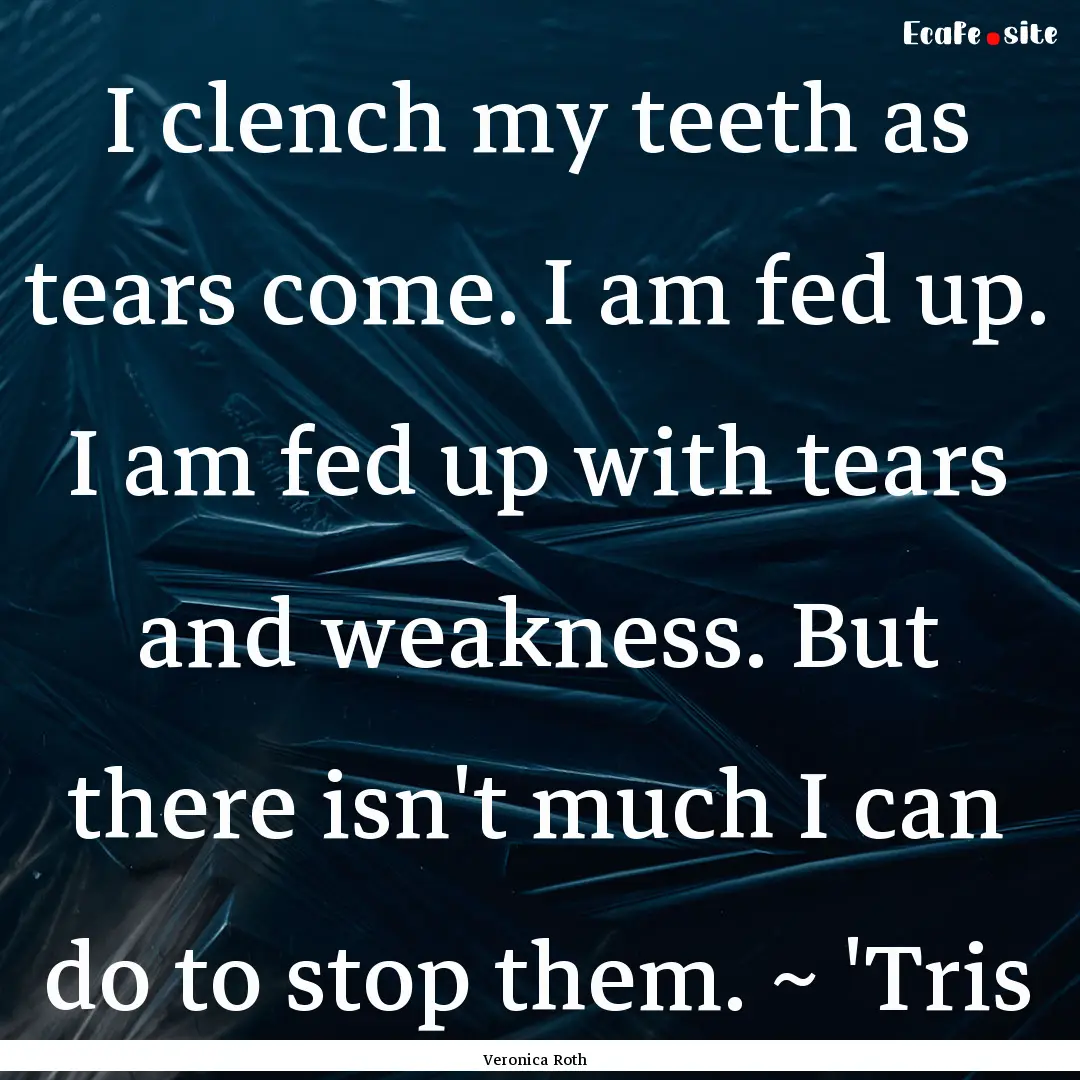 I clench my teeth as tears come. I am fed.... : Quote by Veronica Roth