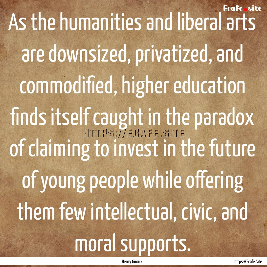 As the humanities and liberal arts are downsized,.... : Quote by Henry Giroux