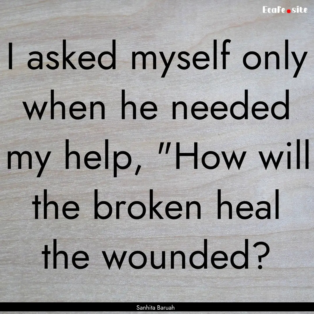 I asked myself only when he needed my help,.... : Quote by Sanhita Baruah