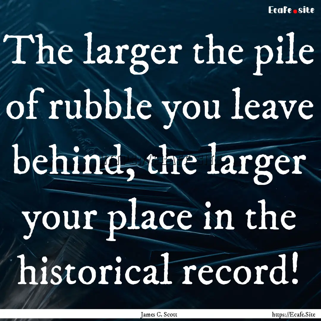 The larger the pile of rubble you leave behind,.... : Quote by James C. Scott