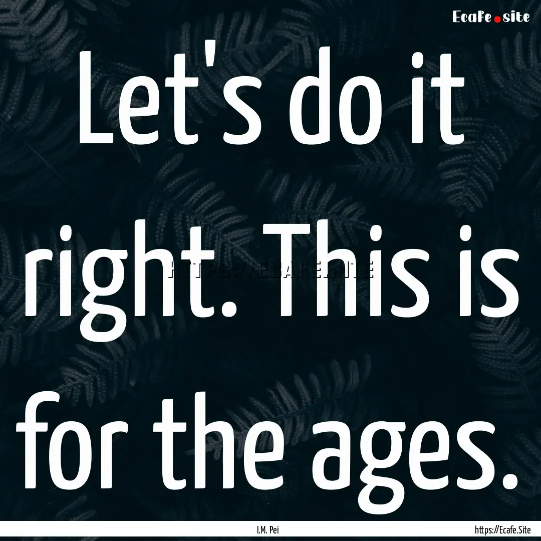 Let's do it right. This is for the ages. : Quote by I.M. Pei