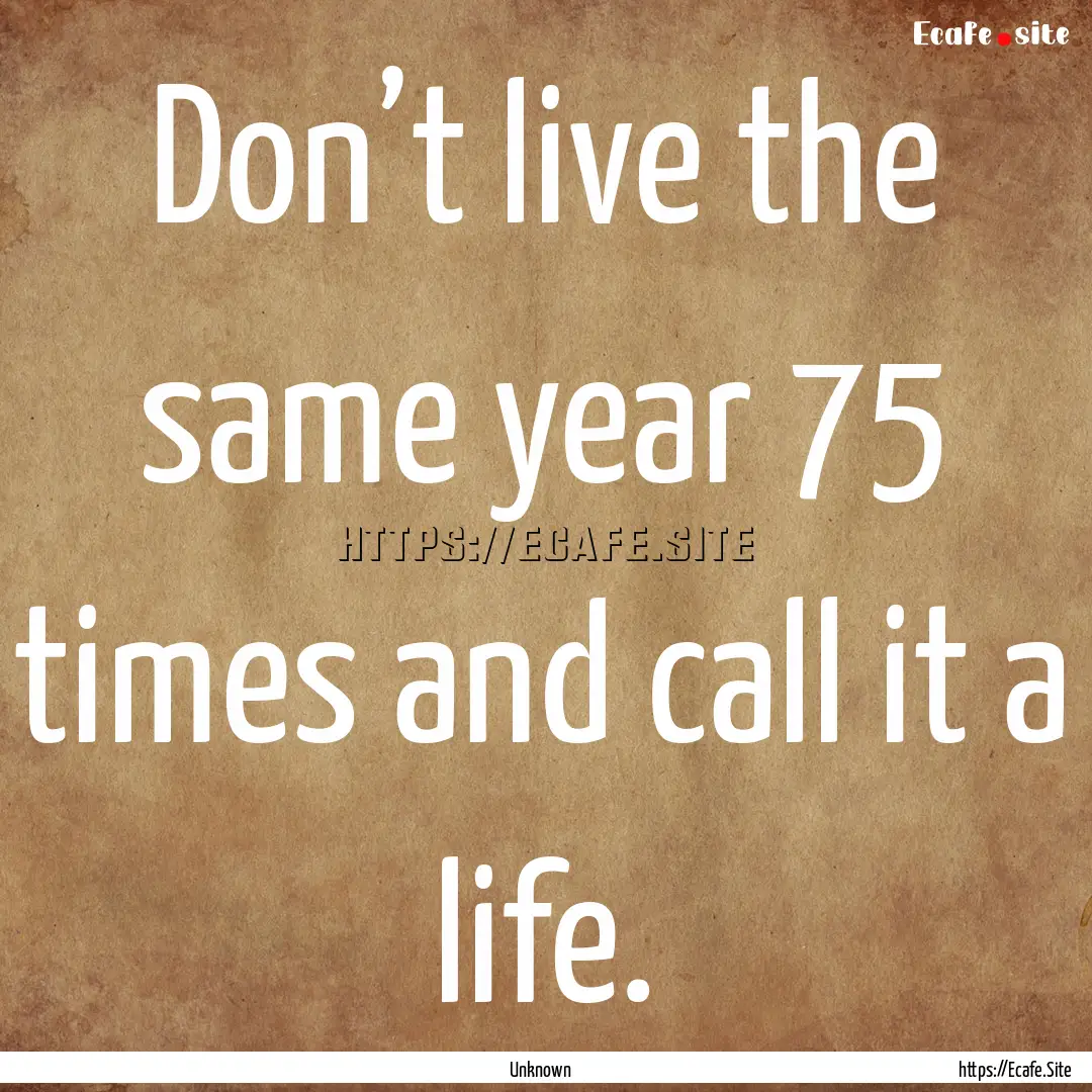 Don’t live the same year 75 times and call.... : Quote by Unknown