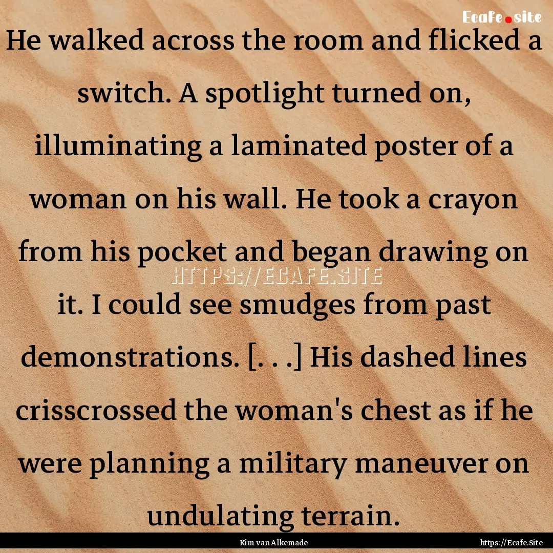 He walked across the room and flicked a switch..... : Quote by Kim van Alkemade