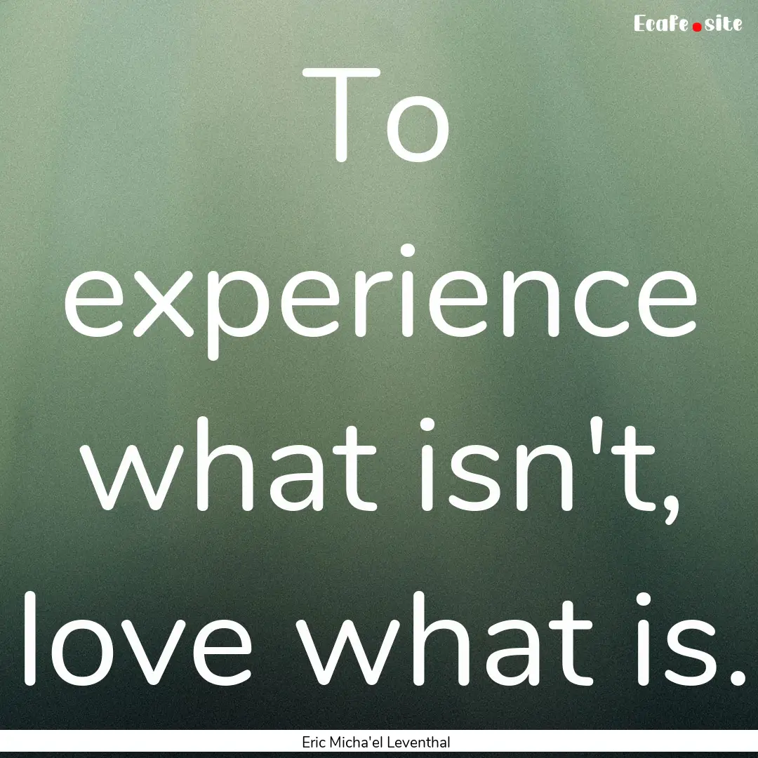 To experience what isn't, love what is. : Quote by Eric Micha'el Leventhal