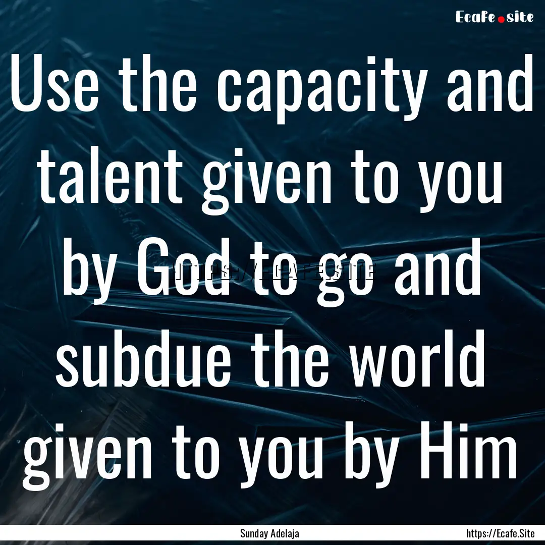 Use the capacity and talent given to you.... : Quote by Sunday Adelaja