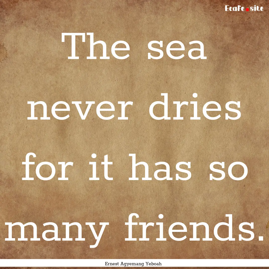 The sea never dries for it has so many friends..... : Quote by Ernest Agyemang Yeboah