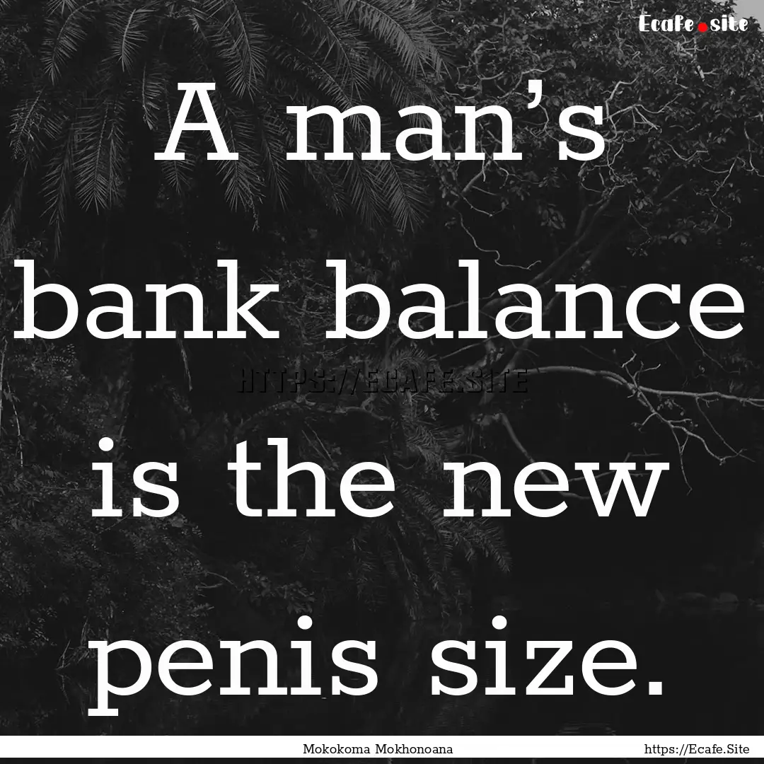 A man’s bank balance is the new penis size..... : Quote by Mokokoma Mokhonoana