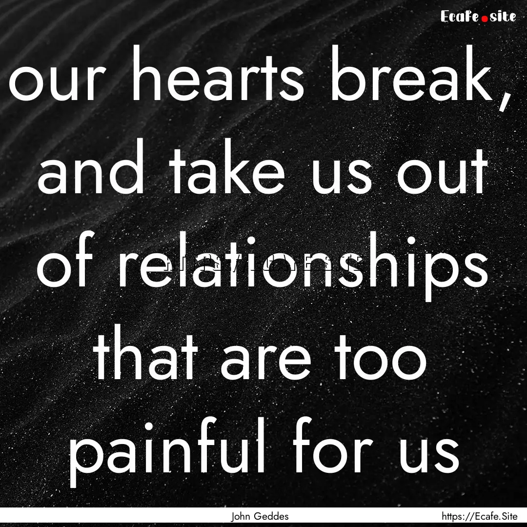 our hearts break, and take us out of relationships.... : Quote by John Geddes