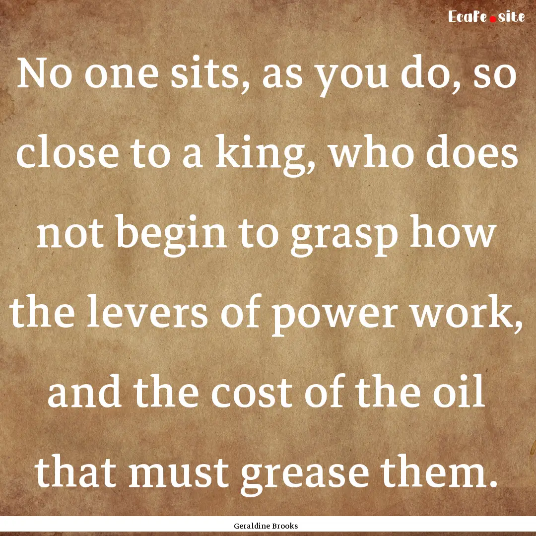 No one sits, as you do, so close to a king,.... : Quote by Geraldine Brooks