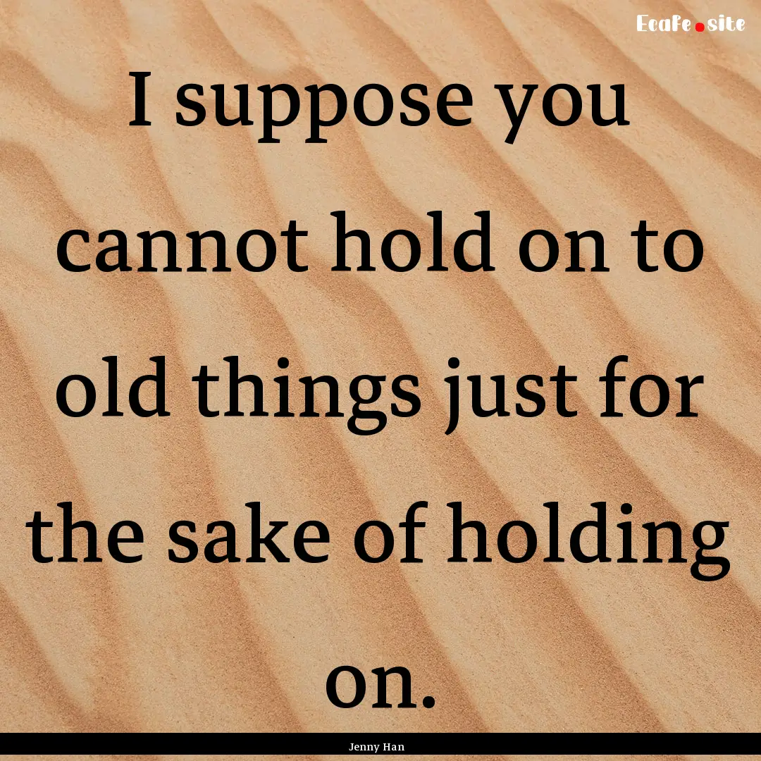 I suppose you cannot hold on to old things.... : Quote by Jenny Han