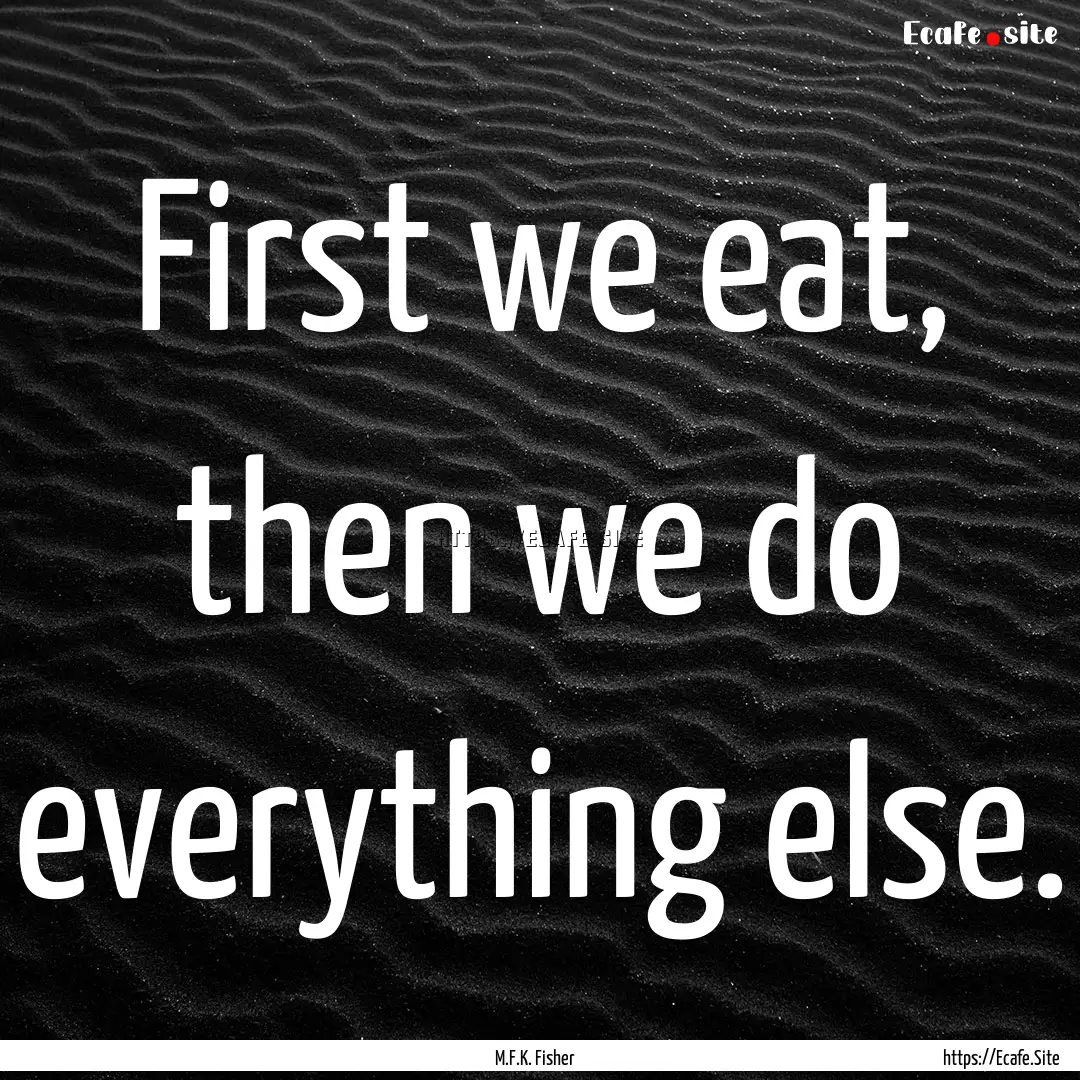 First we eat, then we do everything else..... : Quote by M.F.K. Fisher