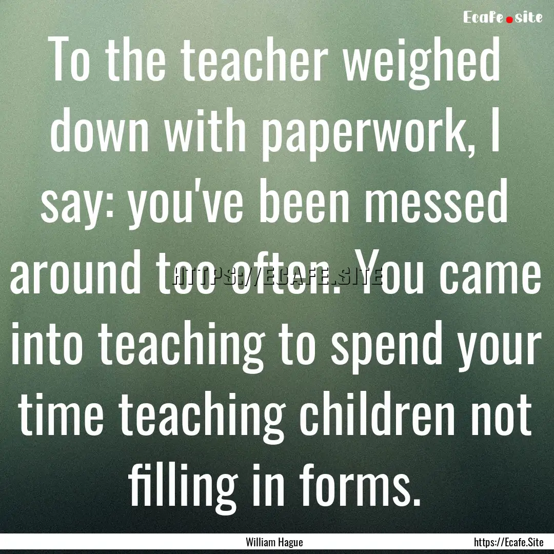 To the teacher weighed down with paperwork,.... : Quote by William Hague