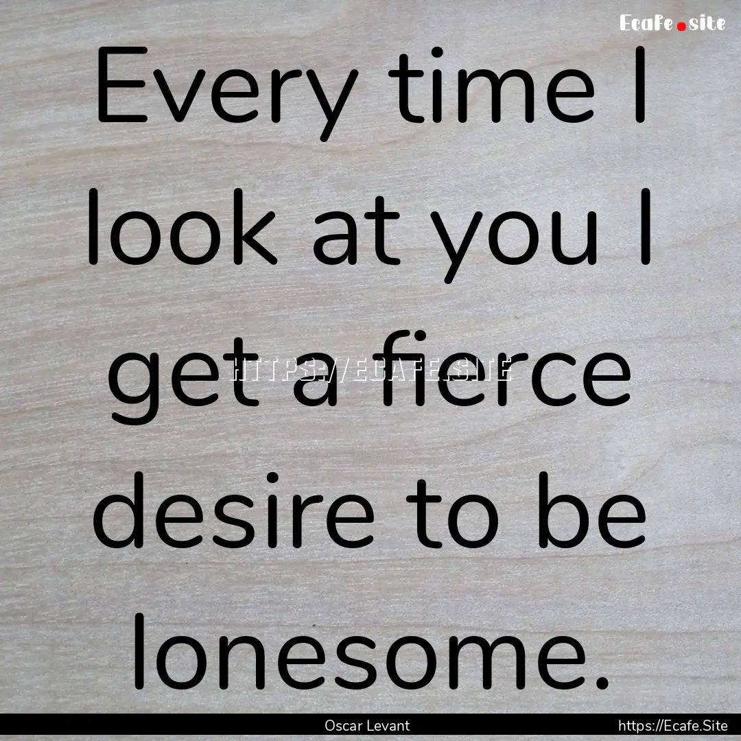 Every time I look at you I get a fierce desire.... : Quote by Oscar Levant