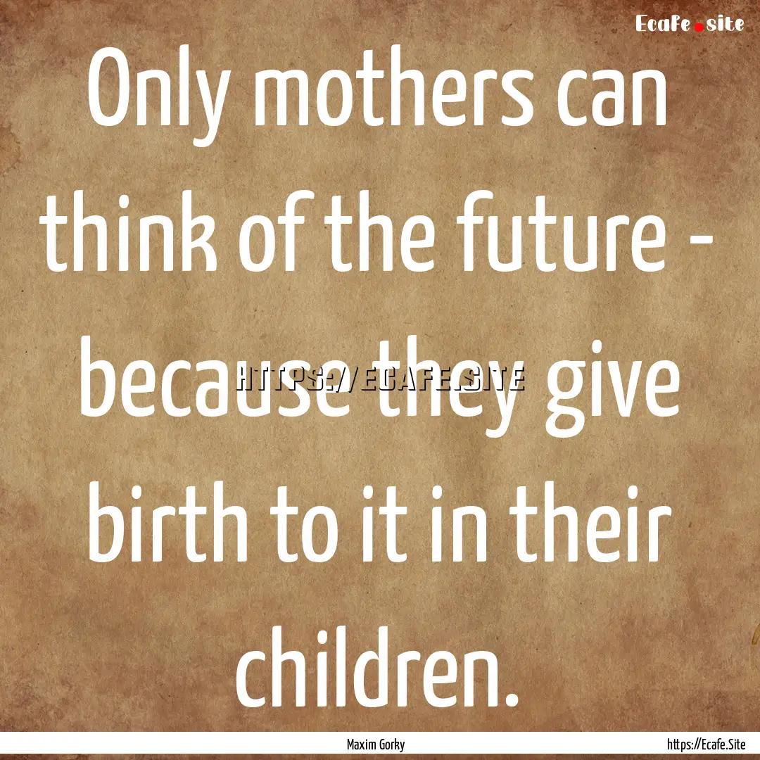 Only mothers can think of the future - because.... : Quote by Maxim Gorky