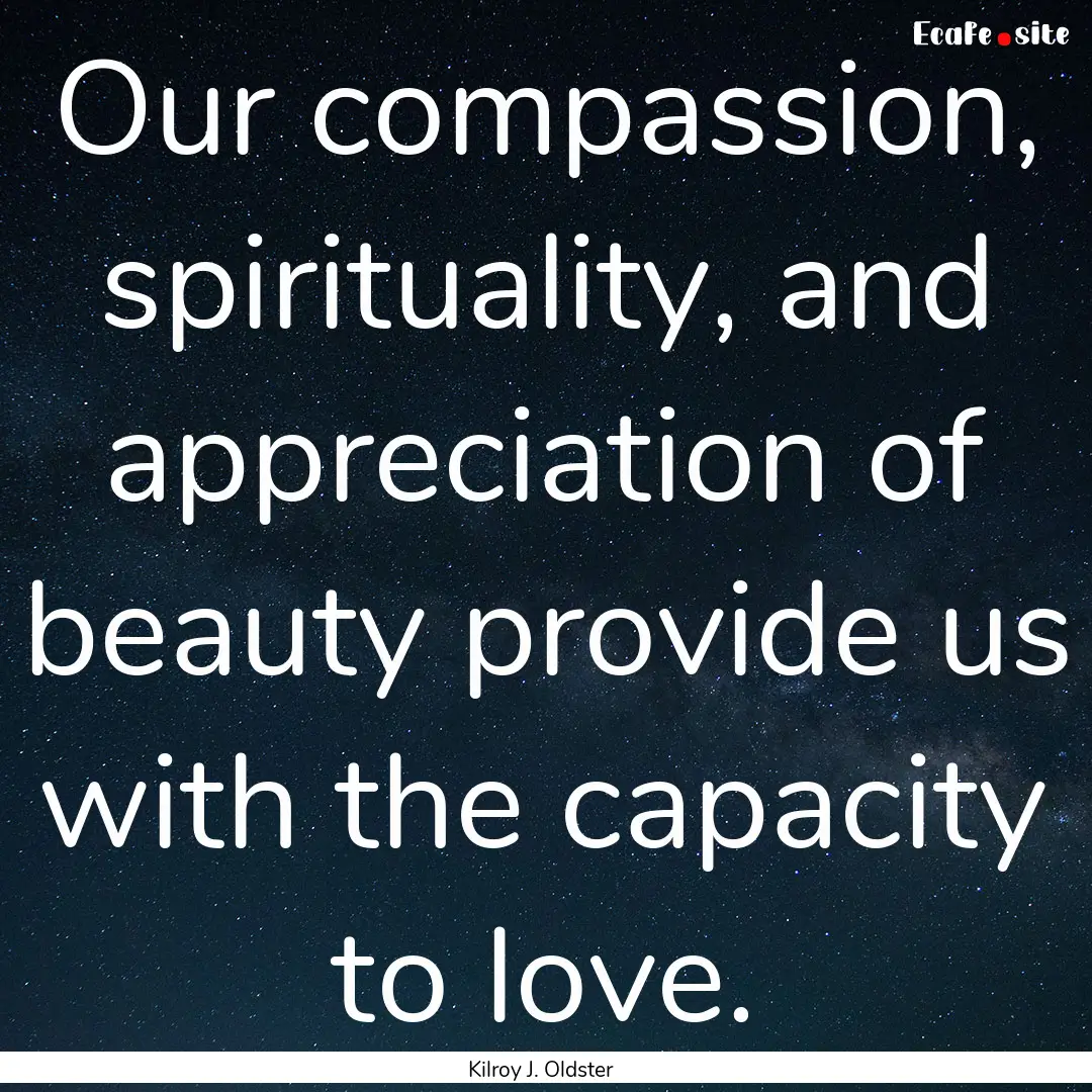 Our compassion, spirituality, and appreciation.... : Quote by Kilroy J. Oldster