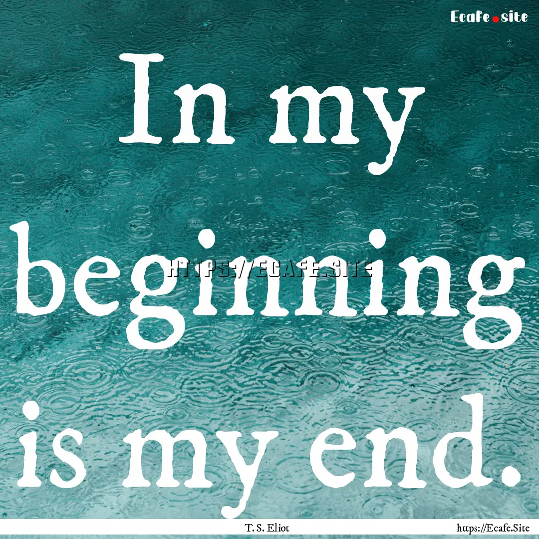 In my beginning is my end. : Quote by T. S. Eliot