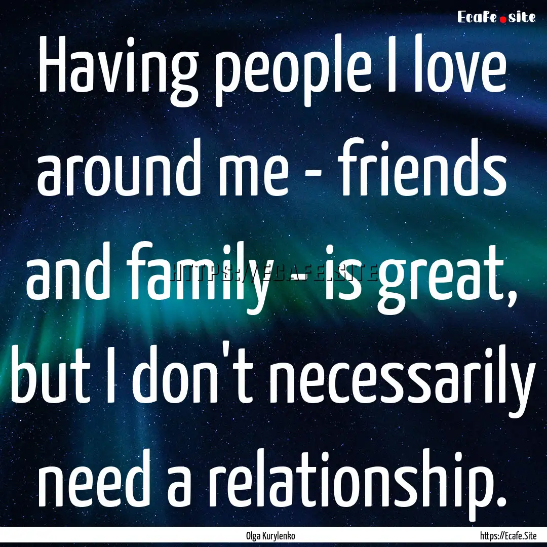 Having people I love around me - friends.... : Quote by Olga Kurylenko