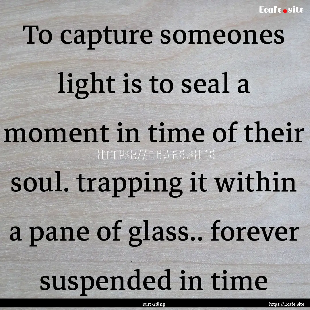 To capture someones light is to seal a moment.... : Quote by Kurt Grüng